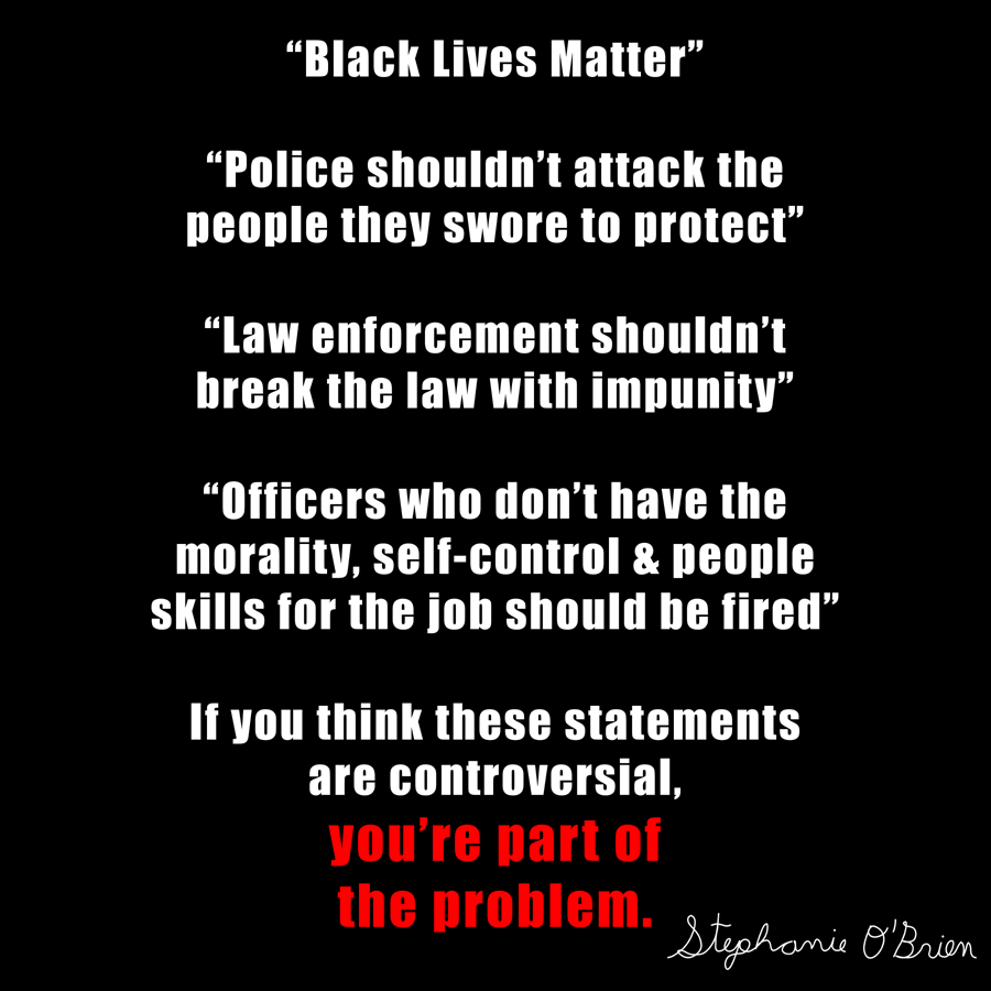 Text art that says: “Black Lives Matter”  “Police shouldn’t attack the people they swore to protect”  “Law enforcement shouldn’t break the law with impunity”  “Officers who don’t have the morality, self-control & people skills for the job should be fired”  If you think these statements are controversial, you’re part of the problem.