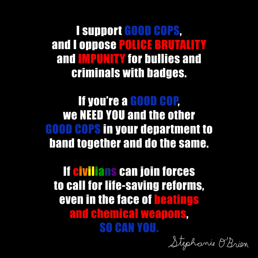 Text art that says: I support GOOD COPS, and I oppose POLICE BRUTALITY and IMPUNITY for bullies and criminals with badges.  If you’re a GOOD COP, we NEED YOU and the other GOOD COPS in your department to band together and do the same.  If civilians can join forces to call for life-saving reforms, even in the face of beatings and chemical weapons, SO CAN YOU.